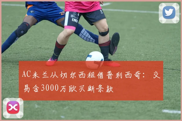 AC米兰从切尔西租借普利西奇：交易含3000万欧买断条款