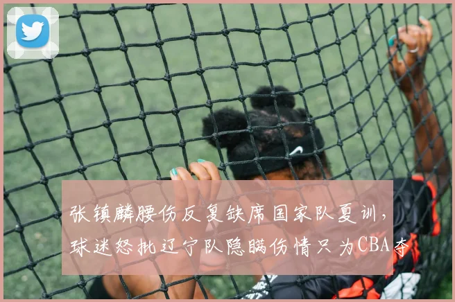 张镇麟腰伤反复缺席国家队夏训，球迷怒批辽宁队隐瞒伤情只为CBA夺冠