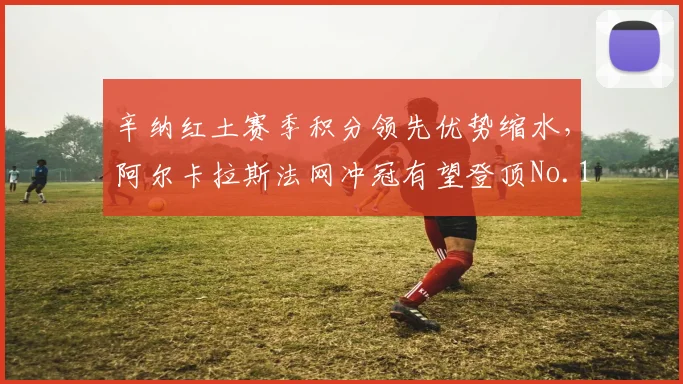 辛纳红土赛季积分领先优势缩水，阿尔卡拉斯法网冲冠有望登顶No.1