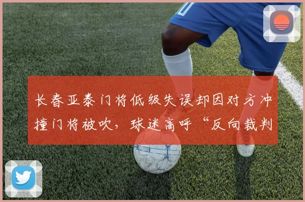长春亚泰门将低级失误却因对方冲撞门将被吹，球迷高呼“反向裁判”
