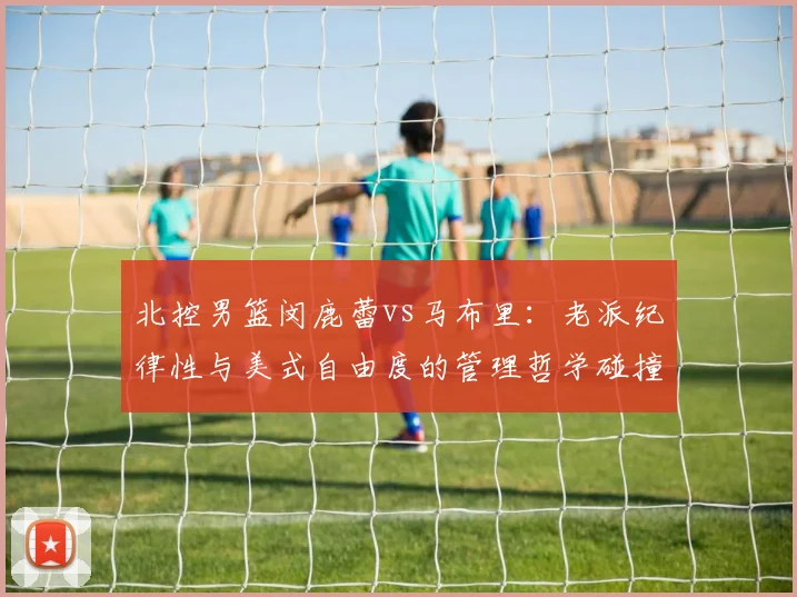 北控男篮闵鹿蕾vs马布里：老派纪律性与美式自由度的管理哲学碰撞