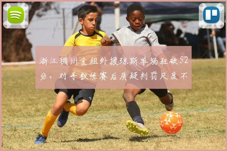 浙江稠州金租外援琼斯单场狂砍52分，对手教练赛后质疑判罚尺度不一